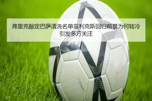 弗里克敲定巴萨清洗名单菲利克斯回归前景为何转冷引发多方关注